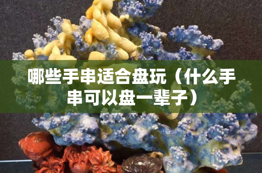哪些手串適合盤玩（什么手串可以盤一輩子）
