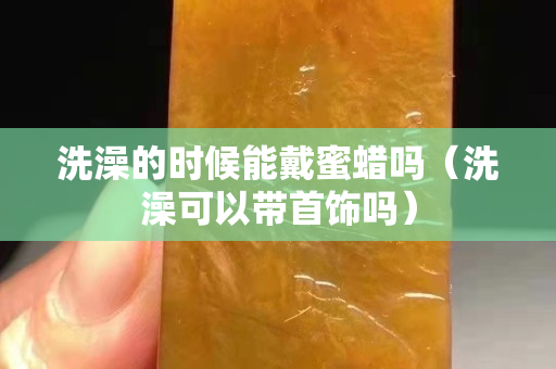 洗澡的時候能戴蜜蠟嗎（洗澡可以帶首飾嗎）