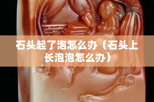 石頭起了泡怎么辦（石頭上長泡泡怎么辦）