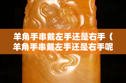 羊角手串戴左手還是右手（羊角手串戴左手還是右手呢）