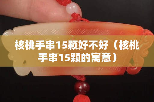 核桃手串15顆好不好（核桃手串15顆的寓意）