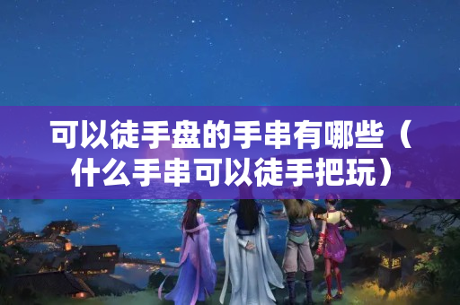 可以徒手盤的手串有哪些（什么手串可以徒手把玩）