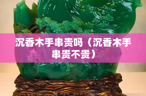 沉香木手串貴嗎（沉香木手串貴不貴）