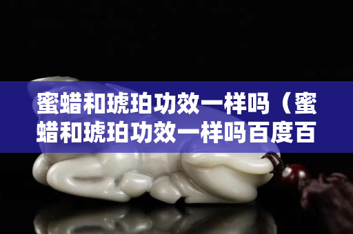 蜜蠟和琥珀功效一樣嗎（蜜蠟和琥珀功效一樣嗎百度百科）