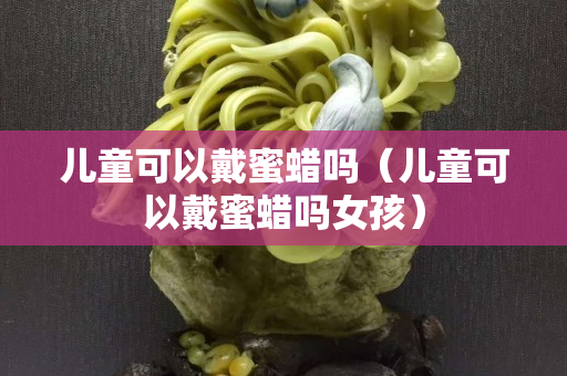 兒童可以戴蜜蠟嗎（兒童可以戴蜜蠟嗎女孩）