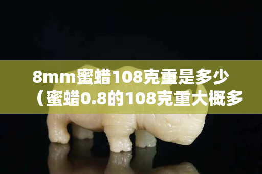 8mm蜜蠟108克重是多少（蜜蠟0.8的108克重大概多少）