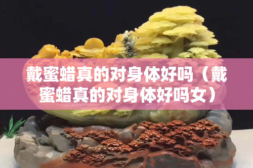 戴蜜蠟真的對(duì)身體好嗎（戴蜜蠟真的對(duì)身體好嗎女）