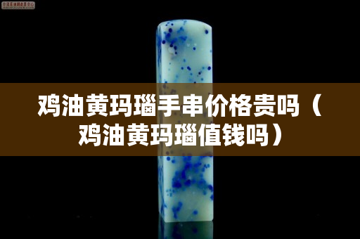 雞油黃瑪瑙手串價格貴嗎（雞油黃瑪瑙值錢嗎）