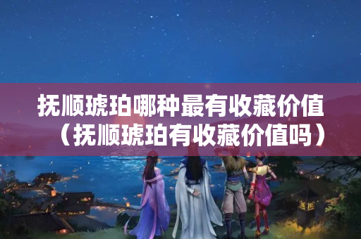 撫順琥珀哪種最有收藏價值（撫順琥珀有收藏價值嗎）