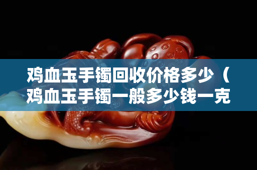 雞血玉手鐲回收價格多少（雞血玉手鐲一般多少錢一克）