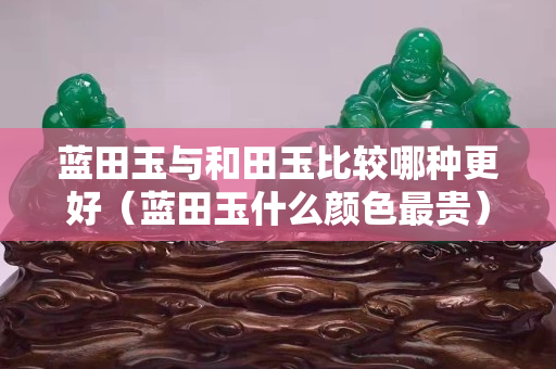 藍(lán)田玉與和田玉比較哪種更好（藍(lán)田玉什么顏色最貴）