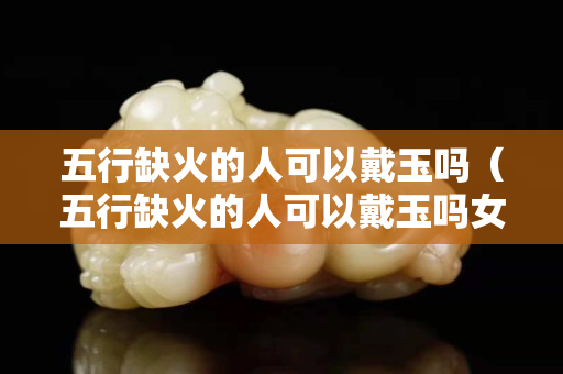 五行缺火的人可以戴玉嗎（五行缺火的人可以戴玉嗎女）