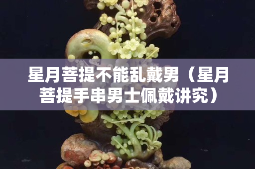 星月菩提不能亂戴男（星月菩提手串男士佩戴講究）