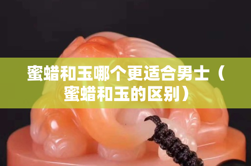 蜜蠟和玉哪個更適合男士（蜜蠟和玉的區別）