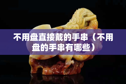 不用盤直接戴的手串（不用盤的手串有哪些）
