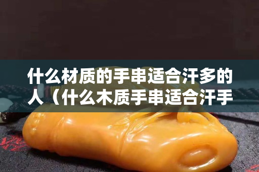 什么材質的手串適合汗多的人（什么木質手串適合汗手）
