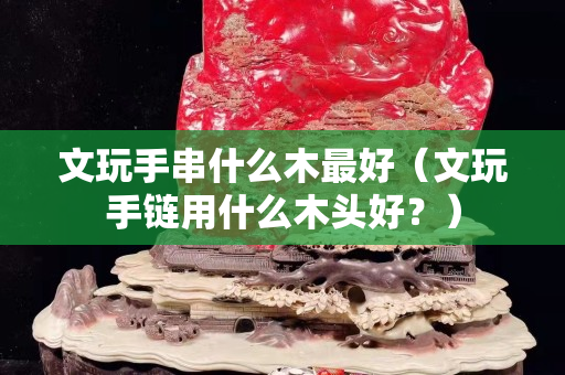 文玩手串什么木最好（文玩手鏈用什么木頭好？）
