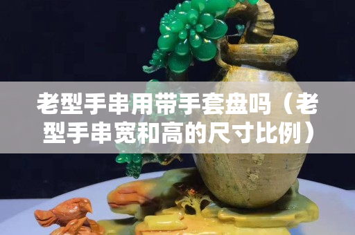 老型手串用帶手套盤嗎（老型手串寬和高的尺寸比例）