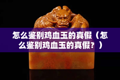 怎么鑒別雞血玉的真假（怎么鑒別雞血玉的真假？）