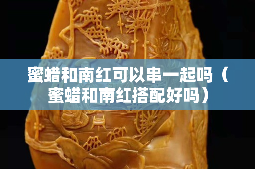 蜜蠟和南紅可以串一起嗎（蜜蠟和南紅搭配好嗎）