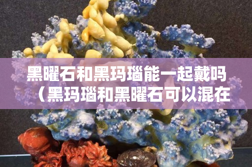 黑曜石和黑瑪瑙能一起戴嗎（黑瑪瑙和黑曜石可以混在一起佩戴嗎）