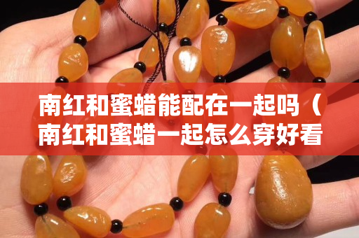 南紅和蜜蠟能配在一起嗎（南紅和蜜蠟一起怎么穿好看）