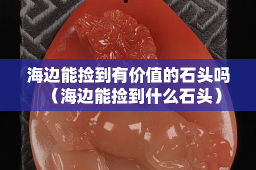 海邊能撿到有價(jià)值的石頭嗎（海邊能撿到什么石頭）