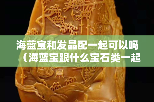 海藍寶和發晶配一起可以嗎（海藍寶跟什么寶石類一起佩戴）