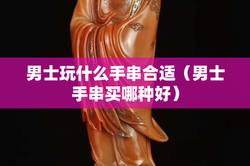 男士玩什么手串合適（男士手串買哪種好）