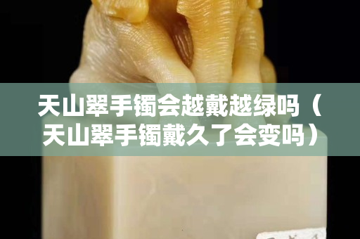 天山翠手鐲會越戴越綠嗎（天山翠手鐲戴久了會變嗎）