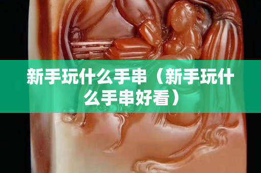 新手玩什么手串（新手玩什么手串好看）
