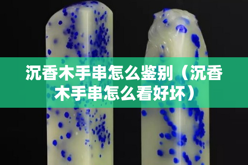 沉香木手串怎么鑒別（沉香木手串怎么看好壞）