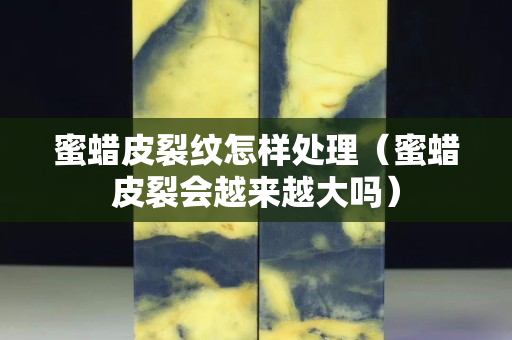 蜜蠟皮裂紋怎樣處理（蜜蠟皮裂會越來越大嗎）