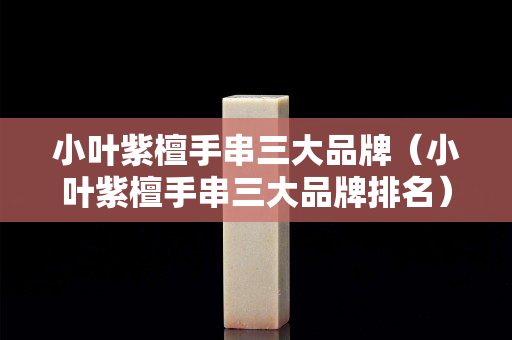 小葉紫檀手串三大品牌（小葉紫檀手串三大品牌排名）