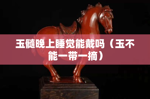 玉髓晚上睡覺能戴嗎（玉不能一帶一摘）