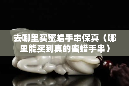 去哪里買蜜蠟手串保真（哪里能買到真的蜜蠟手串）