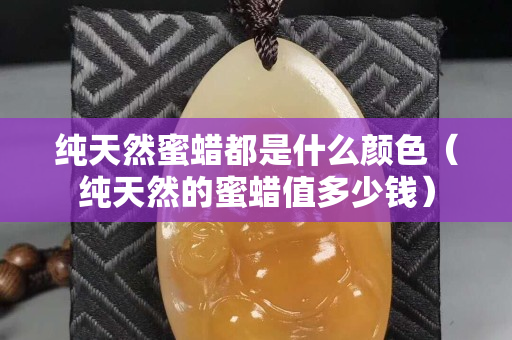 純天然蜜蠟都是什么顏色（純天然的蜜蠟值多少錢）