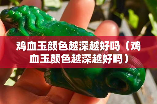雞血玉顏色越深越好嗎（雞血玉顏色越深越好嗎）
