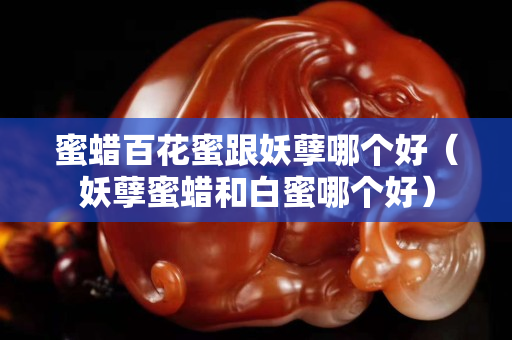 蜜蠟百花蜜跟妖孽哪個好（妖孽蜜蠟和白蜜哪個好）