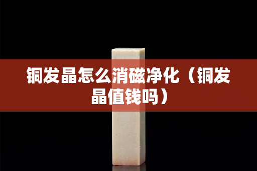 銅發晶怎么消磁凈化（銅發晶值錢嗎）
