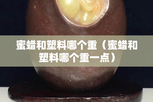 蜜蠟和塑料哪個重（蜜蠟和塑料哪個重一點）