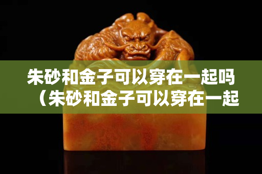 朱砂和金子可以穿在一起嗎（朱砂和金子可以穿在一起嗎？）