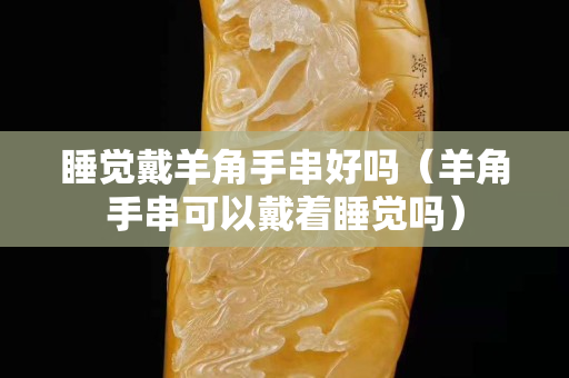 睡覺戴羊角手串好嗎（羊角手串可以戴著睡覺嗎）