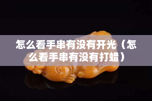 怎么看手串有沒有開光（怎么看手串有沒有打蠟）