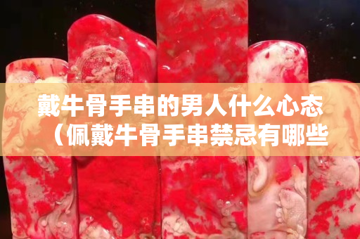 戴牛骨手串的男人什么心態（佩戴牛骨手串禁忌有哪些風水寓意是什么）