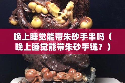 晚上睡覺能帶朱砂手串嗎（晚上睡覺能帶朱砂手鏈？）