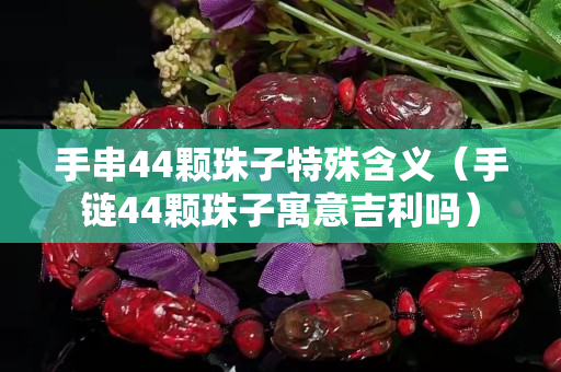 手串44顆珠子特殊含義（手鏈44顆珠子寓意吉利嗎）