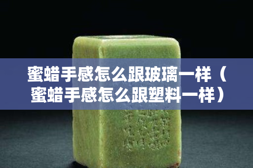 蜜蠟手感怎么跟玻璃一樣（蜜蠟手感怎么跟塑料一樣）