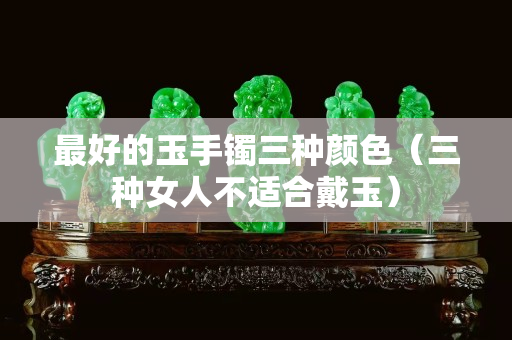 最好的玉手鐲三種顏色（三種女人不適合戴玉）