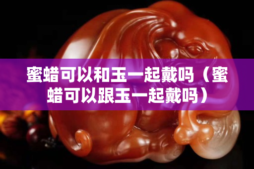 蜜蠟可以和玉一起戴嗎（蜜蠟可以跟玉一起戴嗎）